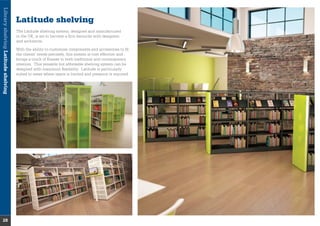 LibraryshelvingLatitudeshelving
28
Latitude shelving
The Latitude shelving system, designed and manufactured
in the UK, is set to become a ﬁrm favourite with designers
and architects.
With the ability to customise components and accessories to ﬁt
the clients’ needs precisely, this system is cost effective and
brings a touch of ﬁnesse to both traditional and contemporary
interiors. This versatile but affordable shelving system can be
designed with maximum ﬂexibility. Latitude is particularly
suited to areas where space is limited and presence is required.
 