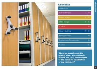 Introduction
3
Contents
‘We pride ourselves on the
quality of our workmanship,
service and total commitment
to the complete satisfaction
of our customers’
Introduction 2
Mobile shelving 4 - 13
Picture racking 14 - 15
Ofﬁce storage 16 - 25
HTM-71 26
Library shelving 27 - 29
Ask the experts 30
Environmental commitment 30
Finishes 31
 