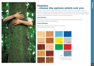 Finishes
31
ash
birdseye maple
kevasingo
oak
beech
cherry
maple
sapele
pastel blue
yellow
green
white
blue
light grey
red
titanium
also available as options
in laminate and mfc
Finishes
– choose the options which suit you
We offer a wide choice of ﬁnishes. Bold colours, modern and traditional wood grains, laminate
surfaces and natural real wood veneers combined with the ability to stain and tint are available to
meet our customers exact requirements. If you cannot ﬁnd what you are looking for, please contact
us and we will manufacture a solution to your exact speciﬁcations.
mfc ﬁnishes
Please contact us for more information.
metal ﬁnishes
We are able to supply all of our range in RAL colours.
The standard ﬁnish is RAL 9002.
walnut zebrano
 