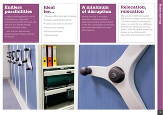 Mobileshelving
5
Ideal
for…
Relocation,
relocation
The system is 100% relocatable.
The modular design ensures that if
the system needs to be relocated,
there is no need for any additional
parts and no additional building
works. 100% relocatable means the
system is cost efﬁcient and
minimises environmental impact.
Endless
possibilities
A mobile shelving system can be
tailored to your individual
requirements to offer the most cost
effective and ﬂexible storage
solution available today...
…and with our free six step
design process it really could not
be simpler.
A minimum
of disruption
Mobile shelving is a surface
mounted system requiring no
additional building works or ﬁxing
to the ﬂoor. Installation is noise and
dust free and quicker than most
other systems.
 