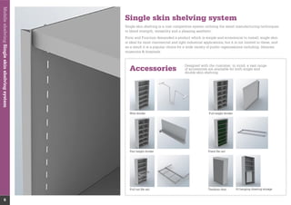 MobileshelvingSingleskinshelvingsystem
6
Single skin shelving system
Accessories
Designed with the customer in mind, a vast range
of accessories are available for both single and
double skin shelving
Wire divider Full height divider
Part height divider Fixed ﬁle rail
Pull out ﬁle rail Tambour door Al hanging drawing storage
to blend strength, versatility and a pleasing aesthetic.
Form and Function demanded a product which is simple and economical to install, single skin
is ideal for most commercial and light industrial applications, but it is not limited to these, and
as a result it is a popular choice for a wide variety of public organisations including: libraries,
museums & hospitals.
 