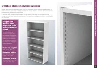 MobileshelvingDoubleskinshelvingsystem
7
Double skin shelving system
Double skin shelving balances a clean front line, concealed ﬁxings and ease of adjustment to
form a premium product. It is ideally suited to the storage of books, valuable documents or ﬁles
susceptible to damage from protrusions.
It provides clear uninterrupted access to the full width of the shelf and forms a practical
storage solution for all types of installations where aesthetics and performance of stored media
are important.
We manufacture all
standard size bays, but
can manufacture bays up
to a maximum of 3025mm
high on all our products.
We can also manufacture
any depth and width from
125mm upwards.
Standard heights
1825 - 2125 - 2425
Standard widths
600 - 750 - 900 - 1000
- 1100 - 1200 - 1250
Standard depths
150 - 200 - 250 - 300 - 350
- 400 - 450 - 500 - 600
Single and
double skin,
a system that
always makes
sense
 