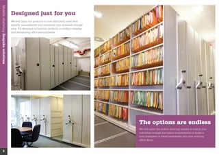 The options are endless
We will tailor the mobile shelving system to match your
individual storage and space requirements to make a
bold statement or blend seamlessly into your existing
ofﬁce décor.
MobileshelvingBespokesolutions
8
Designed just for you
We will tailor our products to cost effectively meet your
speciﬁc requirements and maximise your available storage
area. All designed to function perfectly in today’s complex
and demanding ofﬁce environments.
 