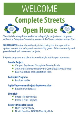 TELLUS
THINK!
WHATYOU
TELLUS
THINK!
WHATYOU
WELCOME
Complete Streets
Open House
Projects, programs and plans featured tonight at this open house are:
CorridorProjects
PedestrianPrograms
CapitalImprovementProjectsImplementation
LivingLab
RenewedVisionforTransit
The city is hosting this open house to highlight projects and programs
within the Complete Streets focus area of the Transportation Master Plan.
YOUAREINVITED to learn how the city is improving the transportation
system to meet the safety and sustainability goals of the community and
provide feedback on current projects.
Canyon Boulevard Complete Streets Study
30th and Colorado Boulevard Complete Streets Study
East Arapahoe Transportation Plan
Boulder Walks
Baseline Underpass
Phase I Pilot Projects
Phase II Pilot Projects
HOP Transit Study
North Boulder (NOBO) Mobility Hub
 