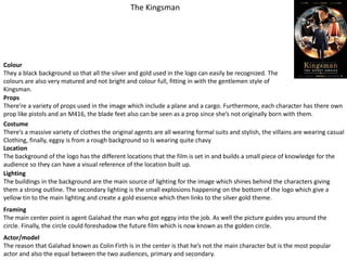 The Kingsman
Colour
They a black background so that all the silver and gold used in the logo can easily be recognized. The
colours are also very matured and not bright and colour full, fitting in with the gentlemen style of
Kingsman.
Props
There’re a variety of props used in the image which include a plane and a cargo. Furthermore, each character has there own
prop like pistols and an M416, the blade feet also can be seen as a prop since she’s not originally born with them.
Costume
There’s a massive variety of clothes the original agents are all wearing formal suits and stylish, the villains are wearing casual
Clothing, finally, eggsy is from a rough background so Is wearing quite chavy
Location
The background of the logo has the different locations that the film is set in and builds a small piece of knowledge for the
audience so they can have a visual reference of the location built up.
Lighting
The buildings in the background are the main source of lighting for the image which shines behind the characters giving
them a strong outline. The secondary lighting is the small explosions happening on the bottom of the logo which give a
yellow tin to the main lighting and create a gold essence which then links to the silver gold theme.
Framing
The main center point is agent Galahad the man who got eggsy into the job. As well the picture guides you around the
circle. Finally, the circle could foreshadow the future film which is now known as the golden circle.
Actor/model
The reason that Galahad known as Colin Firth is in the center is that he’s not the main character but is the most popular
actor and also the equal between the two audiences, primary and secondary.
 
