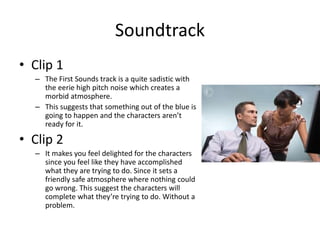 Soundtrack
• Clip 1
– The First Sounds track is a quite sadistic with
the eerie high pitch noise which creates a
morbid atmosphere.
– This suggests that something out of the blue is
going to happen and the characters aren’t
ready for it.
• Clip 2
– It makes you feel delighted for the characters
since you feel like they have accomplished
what they are trying to do. Since it sets a
friendly safe atmosphere where nothing could
go wrong. This suggest the characters will
complete what they’re trying to do. Without a
problem.
 