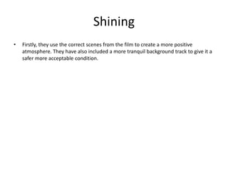 Shining
• Firstly, they use the correct scenes from the film to create a more positive
atmosphere. They have also included a more tranquil background track to give it a
safer more acceptable condition.
 