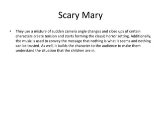 Scary Mary
• They use a mixture of sudden camera angle changes and close ups of certain
characters create tension and starts forming the classic horror setting. Additionally,
the music is used to convey the message that nothing is what it seems and nothing
can be trusted. As well, it builds the character to the audience to make them
understand the situation that the children are in.
 