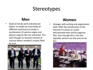 Stereotypes
Men
• Good at handy work and physical
labour. In media we have loads of
different machinery to create a
combination of camera angles and
physics aspects like rain and wind. This
even though no massive amount of
manual labour needed is mostly filled
by men.
Women
• Stronger with writing and organisation
skills. With the introduction of the
internet it’s easier to create
documented work and to organise
files. Even though this is the fact
typically, women are the ones to do
this.
 