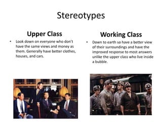 Stereotypes
Upper Class
• Look down on everyone who don’t
have the same views and money as
them. Generally have better clothes,
houses, and cars.
Working Class
• Down to earth so have a better view
of their surroundings and have the
improved response to most answers
unlike the upper class who live inside
a bubble.
 