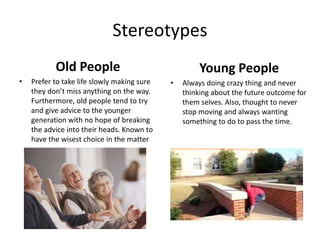 Stereotypes
Old People
• Prefer to take life slowly making sure
they don’t miss anything on the way.
Furthermore, old people tend to try
and give advice to the younger
generation with no hope of breaking
the advice into their heads. Known to
have the wisest choice in the matter
Young People
• Always doing crazy thing and never
thinking about the future outcome for
them selves. Also, thought to never
stop moving and always wanting
something to do to pass the time.
 