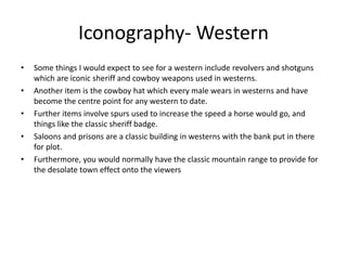Iconography- Western
• Some things I would expect to see for a western include revolvers and shotguns
which are iconic sheriff and cowboy weapons used in westerns.
• Another item is the cowboy hat which every male wears in westerns and have
become the centre point for any western to date.
• Further items involve spurs used to increase the speed a horse would go, and
things like the classic sheriff badge.
• Saloons and prisons are a classic building in westerns with the bank put in there
for plot.
• Furthermore, you would normally have the classic mountain range to provide for
the desolate town effect onto the viewers
 