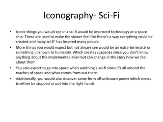 Iconography- Sci-Fi
• Iconic things you would see in a sci-fi would be improved technology or a space
ship. These are used to make the viewer feel like there's a way everything could be
created and many sci-fi’ has inspired many people.
• More things you would expect but not always see would be an extra-terrestrial or
something unknown to humanity. Which creates suspense since you don’t know
anything about the implemented alien but can change in the story how we feel
about them.
• You also expect to go into space when watching a sci-fi since it’s all around the
reaches of space and what comes from out there.
• Additionally, you would also discover some form off unknown power which needs
to either be stopped or put into the right hands
 