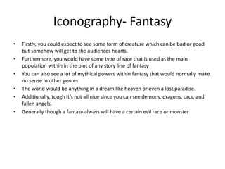 Iconography- Fantasy
• Firstly, you could expect to see some form of creature which can be bad or good
but somehow will get to the audiences hearts.
• Furthermore, you would have some type of race that is used as the main
population within in the plot of any story line of fantasy
• You can also see a lot of mythical powers within fantasy that would normally make
no sense in other genres
• The world would be anything in a dream like heaven or even a lost paradise.
• Additionally, tough it’s not all nice since you can see demons, dragons, orcs, and
fallen angels.
• Generally though a fantasy always will have a certain evil race or monster
 