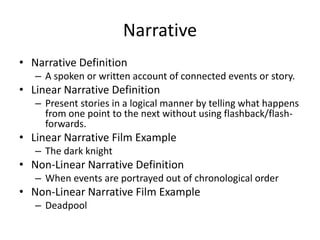 Narrative
• Narrative Definition
– A spoken or written account of connected events or story.
• Linear Narrative Definition
– Present stories in a logical manner by telling what happens
from one point to the next without using flashback/flash-
forwards.
• Linear Narrative Film Example
– The dark knight
• Non-Linear Narrative Definition
– When events are portrayed out of chronological order
• Non-Linear Narrative Film Example
– Deadpool
 