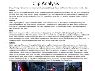Clip Analysis
• Discuss the clip and reference how meaning has been created through the use of (Reference clear examples from the clip)
• Costume
• Kanan and Ezra both have green yellow jackets showing quite strong and persistent in the work that they try to complete. On
the other hand, Darth Vader has Dark sinister clothing with a dark long cape to cover him. Additionally, his mask covers him
like a hood with the front gas mask design. From this you could tell Kanan and Ezra were the good guys and Darth Vader is
the bad guy
• Dialogue
• At the beginning Kanan has just seen Vader and has panic in his voice since he shouts for his team to get to safety, this
implies that he knows that Vader is strong and he doesn’t want his team to get injured by him. After they’ve escaped they
discussed in a stressed voice who Vader is, the stress gives more impact to Vaders power since if a Jedi and his Padawan
can’t defeat him, who could.
• Props
• There aren’t many props utilised within the scene but play a large role. Firstly, the lightsabers play a large role in the
characters since it shows skill within the set universe. The way Darth uses his lightsaber is slow but with power and Ezra and
Kanan use quick strikes since they’re younger. It can also be seen as the Evil character going slowly whilst the good
characters being quick. As well, Sabine and Zeb used explosive detonators to destroy the two walkers which then causes Ezra
and Kanan to force push Darth Vader under them, which in turn allows them to escape.
• Lighting
• At the beginning of the scene the only bit of lighting is the ray from the setting sun. When Vader comes into the scene the
lighting becomes darker and the main source of light for the main three characters fighting is their lightsabers, this works
well since when they clash sabers together the different lightsaber colours reflect on their faces, which shows blue on Kanan
and Red on Vader. This shows the different personalities of the two characters since Kanan is on the light side of the force
and blue shows a more caring and compassionate personality whilst Vader is on the dark side of the force and red is linked
to evil, blood, and death. In the other half of the full scene with the fight between Zeb and Sabine against the storm troopers
has the lighting of the bullets reflect of the white storm trooper armour. Additionally, the engine of the lambda shuttle
created the majority of light for that scene. This lighting creates a focus on the characters but when reflected of the storm
troopers it more faded which could be showing their old civilian life fading away into the darkness.
 