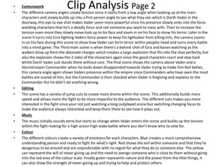 Clip Analysis Page 2• Camerawork
• The different camera angles create tension since it starts from a low angle when looking up at the main
characters and slowly builds up into a first person angle to see what they see which is Darth Vader in the
doorway, this eye to eye shot makes Vader seem more powerful since his presence slowly sinks into the force
wielding characters that he’s a deadly force and not someone you want to mess with. Then to increase the
tension even more they slowly move look up to his face and zoom in on his face to show his terror. Later in the
scene it turns into Ezra fighting Vaders force power to keep his lightsaber from killing him, the camera zooms
in on his face during this scene to show how Vader can form terror within peoples head and turns every battle
into a mind game. The Third main scene is when there’s a behind shot of Ezra and kanan watching as the
walkers blow up form the detonate charges which creates a large explosion that fits into the shot perfectly, but
also the explosion shows the 2 sides of the characters again since the good characters react and step back
whilst Darth Vader just stands there without care. The final scene shows the camera above Vader and a
Stormtrooper Commander when he looks down disappointed towards Vader trying to make him feel better,
this camera angle again shows Vaders presence within the empire since Commanders who have seen the most
battles are scared of him, but the Commander is then shocked when Vader is forgiving and explains to the
Commander the he didn’t do anything wrong.
• Editing
• The scene has a variety of jump cuts to create more drama within the scene. This additionally builds more
speed and allows more the fight to be more impactful to the audience. The different cuts makes you more
interested in the fight since your not just watching a long outplayed scene but switching changing focus to
make the audience always interested and keep them there to see how it plays out.
• Music
• The music initially sounds eerie but starts to change when Vader enters the scene and builds up the tension
within the fight making for a high action high stake battle where you don’t know who to vote for.
• Colour
• The different colours create a variety of emotions for each characters. Blue creates a more comprehensive
understanding person and ready to fight for what’s right. Red shows the evil within someone and that they’re
dangerous to be around and are unpredictable with no regret for what they do to someone else. The yellow
can represent the will of never giving up and the need to avenge someone who is close to them without going
into the red area of the colour scale. Finally green represents nature and the power from the little things, it
can also show the strength of never giving up and trying to help and protect others.
 