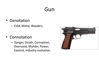 Gun
• Denotation
– Cold, Metal, Wooden,
• Connotation
– Danger, Death, Corruption,
Overused, Murder, Power,
Control, Industry evolution.
 