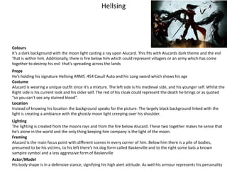 Hellsing
Colours
It’s a dark background with the moon light casting a ray upon Alucard. This fits with Alucards dark theme and the evil
That is within him. Additionally, there is fire below him which could represent villagers or an army which has come
together to destroy his evil that’s spreading across the lands
Props
He’s holding his signature Hellsing ARMS .454 Casull Auto and his Long sword which shows his age
Costume
Alucard is wearing a unique outfit since it’s a mixture. The left side is his medieval side, and his younger self. Whilst the
Right side is his current look and his older self. The red of his cloak could represent the death he brings or as quoted
“so you can’t see any stained blood”.
Location
Instead of knowing his location the background speaks for the picture. The largely black background linked with the
light is creating a ambiance with the ghostly moon light creeping over his shoulder.
Lighting
The lighting is created from the moons rays and from the fire below Alucard. These two together makes he sense that
he’s alone in the world and the only thing keeping him company is the light of the moon.
Framing
Alucard is the main focus point with different scenes in every corner of him. Below him there is a pile of bodies,
presumed to be his victims, to his left there’s his dog form called Baskerville and to the right some bats a known
vampire symbol and a less aggressive form of Baskerville
Actor/Model
His body shape is in a defensive stance, signifying his high alert attitude. As well his armour represents his personality
 