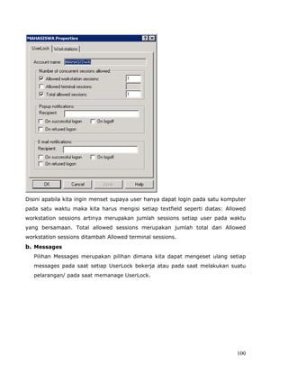 Disini apabila kita ingin menset supaya user hanya dapat login pada satu komputer
pada satu waktu maka kita harus mengisi setiap textfield seperti diatas: Allowed
workstation sessions artinya merupakan jumlah sessions setiap user pada waktu
yang bersamaan. Total allowed sessions merupakan jumlah total dari Allowed
workstation sessions ditambah Allowed terminal sessions.
b. Messages
   Pilihan Messages merupakan pilihan dimana kita dapat mengeset ulang setiap
   messages pada saat setiap UserLock bekerja atau pada saat melakukan suatu
   pelarangan/ pada saat memanage UserLock.




                                                                             100
 