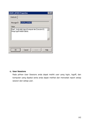 c. User Sessions
  Pada pilihan User Sessions anda dapat meliht user yang login, logoff, dan
  komputer yang dipakai serta anda dapat melihat dan mencetak report setiap
  session dari setiap user.




                                                                        102
 