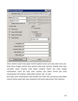 Untuk melihat report anda dapat memilih apakah semua user atau salah satu user.
Anda hanya tinggal memilih jenis laporan yang anda inginkan. Apabila anda ingin
mencetak   report   tersebut   anda   dapat   mengklik   Export   dan   anda   tinggal
memasukkan nama file yang anda inginkan dan dalam format apa anda
menginginkan file tersebut, dapat dalam bentuk .pdf ,.rtf ,dsb.
Dan kalau anda menginginkan data statistik dari salah satu user/group anda dapat
memilih pilihan pada saat anda melakukan klik-kanan pada pilihan User Sessions.




                                                                                  104
 