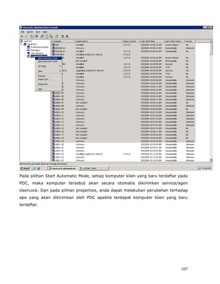 Pada pilihan Start Automatic Mode, setiap komputer klien yang baru terdaftar pada
PDC, maka komputer tersebut akan secara otomatis dikirimkan service/agen
UserLock. Dan pada pilihan properties, anda dapat melakukan perubahan terhadap
apa yang akan dikirimkan oleh PDC apabila terdapat komputer klien yang baru
terdaftar.




                                                                             107
 