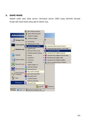 3.   DAME WARE
     Adalah salah satu tools server, termasuk server 2003 yang memiliki banyak
     fungsi dan tools-tools yang ada di dalam nya.




                                                                           109
 