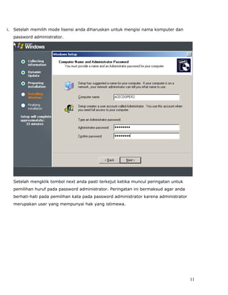 i.   Setelah memilih mode lisensi anda diharuskan untuk mengisi nama komputer dan
     password administrator.




     Setelah mengklik tombol next anda pasti terkejut ketika muncul peringatan untuk
     pemilihan huruf pada password administrator. Peringatan ini bermaksud agar anda
     berhati-hati pada pemilihan kata pada password administrator karena administrator
     merupakan user yang mempunyai hak yang istimewa.




                                                                                         11
 