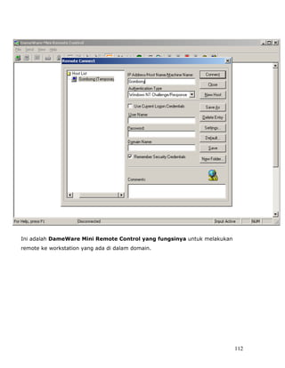 Gambar 5




Ini adalah DameWare Mini Remote Control yang fungsinya untuk melakukan
remote ke workstation yang ada di dalam domain.




                                                                         112
 