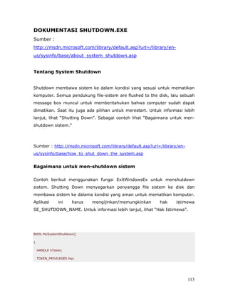 DOKUMENTASI SHUTDOWN.EXE
Sumber :
http://msdn.microsoft.com/library/default.asp?url=/library/en-
us/sysinfo/base/about_system_shutdown.asp


Tentang System Shutdown


Shutdown membawa sistem ke dalam kondisi yang sesuai untuk mematikan
komputer. Semua pendukung file-sistem are flushed to the disk, lalu sebuah
message box muncul untuk memberitahukan bahwa computer sudah dapat
dimatikan. Saat itu juga ada pilihan untuk merestart. Untuk informasi lebih
lanjut, lihat “Shutting Down”. Sebagai contoh lihat “Bagaimana untuk men-
shutdown sistem.”




Sumber : http://msdn.microsoft.com/library/default.asp?url=/library/en-
us/sysinfo/base/how_to_shut_down_the_system.asp


Bagaimana untuk men-shutdown sistem

Contoh berikut menggunakan fungsi ExitWindowsEx untuk menshutdown
sistem. Shutting Down menyegarkan penyangga file sistem ke disk dan
membawa sistem ke dalama kondisi yang aman untuk mematikan komputer.
Aplikasi       ini     harus   mengijinkan/memungkinkan    hak    istimewa
SE_SHUTDOWN_NAME. Untuk informasi lebih lanjut, lihat “Hak Istimewa”.




BOOL MySystemShutdown()

{

    HANDLE hToken;

    TOKEN_PRIVILEGES tkp;




                                                                          113
 
