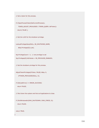 // Get a token for this process.




    if (!OpenProcessToken(GetCurrentProcess(),

       TOKEN_ADJUST_PRIVILEGES | TOKEN_QUERY, &hToken))

      return( FALSE );




    // Get the LUID for the shutdown privilege.




    LookupPrivilegeValue(NULL, SE_SHUTDOWN_NAME,

       &tkp.Privileges[0].Luid);




    tkp.PrivilegeCount = 1; // one privilege to set

    tkp.Privileges[0].Attributes = SE_PRIVILEGE_ENABLED;




    // Get the shutdown privilege for this process.




    AdjustTokenPrivileges(hToken, FALSE, &tkp, 0,

       (PTOKEN_PRIVILEGES)NULL, 0);




    if (GetLastError() != ERROR_SUCCESS)

      return FALSE;




    // Shut down the system and force all applications to close.




    if (!ExitWindowsEx(EWX_SHUTDOWN | EWX_FORCE, 0))

      return FALSE;




    return TRUE;

}




                                                                   114
 