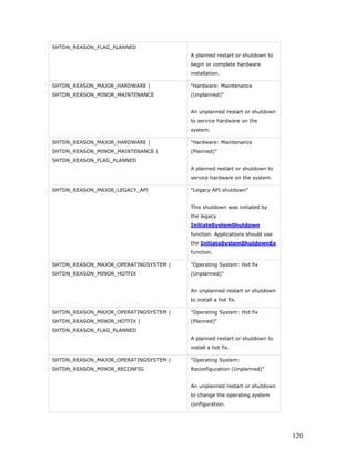 SHTDN_REASON_FLAG_PLANNED
                                       A planned restart or shutdown to
                                       begin or complete hardware
                                       installation.

SHTDN_REASON_MAJOR_HARDWARE |          "Hardware: Maintenance
SHTDN_REASON_MINOR_MAINTENANCE         (Unplanned)"


                                       An unplanned restart or shutdown
                                       to service hardware on the
                                       system.

SHTDN_REASON_MAJOR_HARDWARE |          "Hardware: Maintenance
SHTDN_REASON_MINOR_MAINTENANCE |       (Planned)"
SHTDN_REASON_FLAG_PLANNED
                                       A planned restart or shutdown to
                                       service hardware on the system.

SHTDN_REASON_MAJOR_LEGACY_API          "Legacy API shutdown"


                                       This shutdown was initiated by
                                       the legacy
                                       InitiateSystemShutdown
                                       function. Applications should use
                                       the InitiateSystemShutdownEx
                                       function.

SHTDN_REASON_MAJOR_OPERATINGSYSTEM |   "Operating System: Hot fix
SHTDN_REASON_MINOR_HOTFIX              (Unplanned)"


                                       An unplanned restart or shutdown
                                       to install a hot fix.

SHTDN_REASON_MAJOR_OPERATINGSYSTEM |   "Operating System: Hot fix
SHTDN_REASON_MINOR_HOTFIX |            (Planned)"
SHTDN_REASON_FLAG_PLANNED
                                       A planned restart or shutdown to
                                       install a hot fix.

SHTDN_REASON_MAJOR_OPERATINGSYSTEM |   "Operating System:
SHTDN_REASON_MINOR_RECONFIG            Reconfiguration (Unplanned)"


                                       An unplanned restart or shutdown
                                       to change the operating system
                                       configuration.




                                                                           120
 