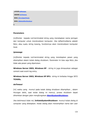 LPTSTR lpMessage,

 DWORD dwTimeout,

 BOOL bForceAppsClosed,

 BOOL bRebootAfterShutdown

);




Parameters


[in]Pointer   kepada null-terminated string yang menetapkan nama jaringan
dari komputer untuk menshutdown komputer. Jika lpMachineName adalah
NULL atau suatu string kosong, functionnya akan menshutdown komputer
local.


Ipmessage


[in]Pointer kepada null-terminated string yang menetapkan pesan yang
ditampilkan dalam kotak dialog shutdown. Parameter ini bias saja NULL jika
tidak ada pesan yang diperlukan.


Windows Server 2003, Windows XP : string ini juga dimasukkan sebagai
coment saat event log entry.


Windows Server 2003, Windows XP SP1: string ini terbatas hingga 3072
TCHARs.


dwTimeout


[in] waktu yang      muncul pada kotak dialog shutdown ditampilkan , dalam
htiungan detik, saat kotak dialog ini mencul, proses shutdown dapat
dihentikan dengan jalan mengfungsikan AbortSystemShutdown.


Jika dwtimeout tidak nol, InitiateSystemShutdown muncul kotak dialog di
computer yang ditetapkan. Kotak dialog akan menampilkan nama dari user




                                                                       124
 
