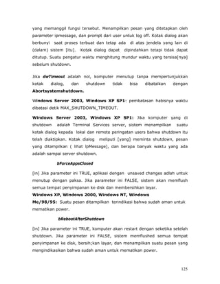 yang memanggil fungsi tersebut. Menampilkan pesan yang ditetapkan oleh
parameter ipmessage, dan prompt dari user untuk log off. Kotak dialog akan
berbunyi    saat proses terbuat dan tetap ada      di atas jendela yang lain di
(dalam) sistem [itu].      Kotak dialog dapat    dipindahkan tetapi tidak dapat
ditutup. Suatu pengatur waktu menghitung mundur waktu yang tersisa[nya]
sebelum shutdown.


Jika dwTimeout adalah nol, komputer menutup tanpa mempertunjukkan
kotak      dialog,   dan     shutdown    tidak     bisa   dibatalkan    dengan
Abortsystemshutdown.

Windows Server 2003, Windows XP SP1: pembatasan habisnya waktu
dibatasi detik MAX_SHUTDOWN_TIMEOUT.

Windows Server 2003, Windows XP SP1: Jika komputer yang di
shutdown      adalah Terminal Services server, sistem menampilkan        suatu
kotak dialog kepada lokal dan remote peringatan users bahwa shutdown itu
telah diaktipkan. Kotak dialog     meliputi [yang] meminta shutdown, pesan
yang ditampilkan ( lihat lpMessage), dan berapa banyak waktu yang ada
adalah sampai server shutdown.

              bForceAppsClosed

[in] Jika parameter ini TRUE, aplikasi dengan unsaved changes adlah untuk
menutup dengan paksa. Jika parameter ini FALSE, sistem akan memflush
semua tempat penyimpanan ke disk dan membersihkan layar.
Windows XP, Windows 2000, Windows NT, Windows
Me/98/95: Suatu pesan ditampilkan terindikasi bahwa sudah aman untuk
mematikan power.

              bRebootAfterShutdown

[in] Jika parameter ini TRUE, komputer akan restart dengan seketika setelah
shutdown. Jika parameter ini FALSE, sistem memflushed semua tempat
penyimpanan ke disk, bersih;kan layar, dan menampilkan suatu pesan yang
mengindikasikan bahwa sudah aman untuk mematikan power.



                                                                           125
 