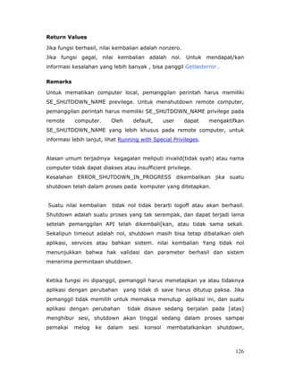 Return Values

Jika fungsi berhasil, nilai kembalian adalah nonzero.
Jika fungsi gagal, nilai kembalian adalah nol. Untuk mendapat/kan
informasi kesalahan yang lebih banyak , bisa panggil Getlasterror..

Remarks

Untuk mematikan computer local, pemanggilan perintah harus memiliki
SE_SHUTDOWN_NAME previlege. Untuk menshutdown remote computer,
pemanggilan perintah harus memiliki SE_SHUTDOWN_NAME privilege pada
remote     computer.      Oleh      default,       user   dapat   mengaktifkan
SE_SHUTDOWN_NAME yang lebih khusus pada remote computer, untuk
informasi lebih lanjut, lihat Running with Special Privileges.


Alasan umum terjadinya kegagalan meliputi invalid(tidak syah) atau nama
computer tidak dapat diakses atau insufficient privilege.
Kesalahan ERROR_SHUTDOWN_IN_PROGRESS dikembalikan jika suatu
shutdown telah dalam proses pada komputer yang ditetapkan.


Suatu nilai kembalian     tidak nol tidak berarti logoff atau akan berhasil.
Shutdown adalah suatu proses yang tak serempak, dan dapat terjadi lama
setelah pemanggilan API telah dikembali[kan, atau tidak sama sekali.
Sekalipun timeout adalah nol, shutdown masih bisa tetap dibatalkan oleh
aplikasi, services atau bahkan sistem. nilai kembalian Yang tidak nol
menunjukkan bahwa hak validasi dan parameter berhasil dan sistem
menerima permintaan shutdown.


Ketika fungsi ini dipanggil, pemanggil harus menetapkan ya atau tidaknya
aplikasi dengan perubahan        yang tidak di save harus ditutup paksa. Jika
pemanggil tidak memilih untuk memaksa menutup aplikasi ini, dan suatu
aplikasi dengan perubahan         tidak disave sedang berjalan pada [atas]
menghibur sesi, shutdown akan tinggal sedang dalam proses sampai
pemakai    melog   ke   dalam      sesi   konsol    membatalkankan   shutdown,



                                                                           126
 