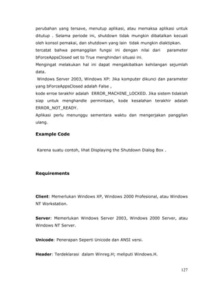 perubahan yang tersave, menutup aplikasi, atau memaksa aplikasi untuk
ditutup . Selama periode ini, shutdown tidak mungkin dibatalkan kecuali
oleh konsol pemakai, dan shutdown yang lain tidak mungkin diaktipkan.
tercatat bahwa pemanggilan fungsi ini dengan nilai dari           parameter
bForceAppsClosed set to True menghindari situasi ini.
Mengingat melakukan hal ini dapat mengakibatkan kehilangan sejumlah
data.
Windows Server 2003, Windows XP: Jika komputer dikunci dan parameter
yang bForceAppsClosed adalah False ,
kode erroe terakhir adalah ERROR_MACHINE_LOCKED. Jika sistem tidaklah
siap untuk menghandle permintaan, kode kesalahan terakhir adalah
ERROR_NOT_READY.
Aplikasi perlu menunggu sementara waktu dan mengerjakan panggilan
ulang.


Example Code


Karena suatu contoh, lihat Displaying the Shutdown Dialog Box .




Requirements




Client: Memerlukan Windows XP, Windows 2000 Profesional, atau Windows
NT Workstation.


Server: Memerlukan Windows Server 2003, Windows 2000 Server, atau
Windows NT Server.


Unicode: Penerapan Seperti Unicode dan ANSI versi.


Header: Terdeklarasi dalam Winreg.H; meliputi Windows.H.


                                                                        127
 