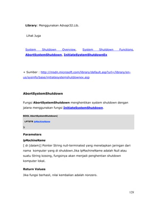 Library: Menggunakan Advapi32.Lib.


     Lihat Juga



     System       Shutdown   Overview,    System        Shutdown   Functions,
     AbortSystemShutdown, InitiateSystemShutdownEx




+ Sumber : http://msdn.microsoft.com/library/default.asp?url=/library/en-
us/sysinfo/base/initiatesystemshutdownex.asp




AbortSystemShutdown

Fungsi AbortSystemShutdown menghentikan system shutdown dengan
jalana menggunakan fungsi InitiateSystemShutdown.

BOOL AbortSystemShutdown(

 LPTSTR lpMachineName

);


Parameters

lpMachineName
[ di (dalam)] Pointer String null-terminated yang menetapkan jaringan dari
nama komputer yang di shutdown.Jika lpMachineName adalah Null atau
suatu String kosong, fungsinya akan menjadi penghentian shutdown
komputer lokal.

Return Values

Jika fungsi berhasil, nilai kembalian adalah nonzero.




                                                                         128
 