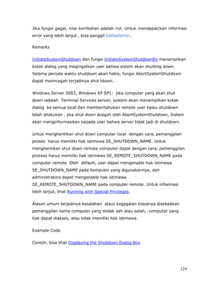 Jika fungsi gagal, nilai kembalian adalah nol. Untuk mendapat/kan informasi
error yang lebih lanjut , bisa panggil Getlasterror.

Remarks


InitiateSystemShutdown dan fungsi InitiateSystemShutdownEx menampilkan
kotak dialog yang megingatkan user bahwa sistem akan shutting down.
Selama periode waktu shutdown akan habis, fungsi AbortSystemShutdown
dapat menncegah terjadinya shut tdown.


Windows Server 2003, Windows XP SP1: jika computer yang akan shut
down iadalah Terminal Services server, system akan menampilkan kotak
dialog ke semua local dan memberitahukan remote user kalau shutdown
telah dilakukan . jika shut down dcegah oleh AbortSystemShutdown, Sistem
akan menginformasikan kepada user bahwa server tidak jadi di shutdown.


Untuk menghentikan shut down computer local dengan cara, pemanggilan
proses harus memiliki hak istimewa SE_SHUTDOWN_NAME. Untuk
menghentikan shut down remote computer dapat dengan cara, pemenggilan
process harus memiliki hak istimewa SE_REMOTE_SHUTDOWN_NAME pada
computer remote. Oleh default, user dapat mengenable hak istimewa
SE_SHUTDOWN_NAME pada komputer yang digunakannya, dan
administrators dapat mengenable hak istimewa
SE_REMOTE_SHUTDOWN_NAME pada computer remote. Untuk infoemasi
lebih lanjut, lihat Running with Special Privileges.


Alasan umum terjadinya kesalahan ataut kegagalan biasanya disebabkan
pemanggilan nama computer yang stidak sah atau salah, computer yang
tiak dapat diakses, atau tidak memiliki hak istimewa.


Example Code


Contoh, bisa lihat Displaying the Shutdown Dialog Box




                                                                         129
 