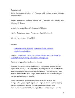 Requirements
Client: Memerlukan Windows XP, Windows 2000 Profesional, atau Windows
NT Workstation.


Server: Memerlukan Windows Server 2003, Windows 2000 Server, atau
Windows NT Server.


Unicode: Penerapan Seperti Unicode dan ANSI versi.


Header: Terdeklarasi dalam Winreg.H; meliputi Windows.H.


Library: Menggunakan Advapi32.Lib.



See Also


   System Shutdown Overview, System Shutdown Functions,
   InitiateSystemShutdown


Sumber : http://msdn.microsoft.com/library/default.asp?url=/library/en-
us/secbp/security/running_with_special_privileges.asp


Running menggunakan Hak Istimewa Khusus


Beberapa fungsi memerlukan hak istimewa khusus agar berjalan dengan
tepat.Dalam beberapa hal, fungsi hanya dapat dijalankan oleh user tertentu
atau anggotadari group tertentu saja. Persyaratan Yang paling umum user
menjadi Administrator lokal. Fungsi lainnya memerlukan user account yang
mempunyai hak istimewa spesifik.


Untuk mengurangi kemungkinan terjadinya kode tidak syah bisa
mengendalikan, sistem perlu dijalankan dengan sedikit hak istimewa yang
memang dibutuhkan. Aplikasi yang perlu memanggil fungsi yang
memerlukan hak istimewa khusus dapat dibuat agar sistem yang terbuka


                                                                          130
 