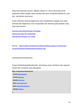tidak bisa diserang hackers. Aplikasi seperti ini harus dirancang untuk
dijalankan dalam jangka waktu pendek dan perlu menginformasikan ke user
dari pemakaian keamanan.


Untuk informasi tentang bagaimana cara menjalankan sebagai user yang
berbeda dan bagaimana cara mengenable hak istimewa pada aplikasi anda,
lihat topik berikut :


Running with Administrator Privileges
Asking the User for Credentials
Changing Privileges in a Token




Source : http://msdn.microsoft.com/library/default.asp?url=/library/en-
us/sysinfo/base/initiatesystemshutdown.asp




InitiateSystemShutdownEx



Fungsi InitiateSystemShutdownEx dimulainya suatu shutdown dan opsional
restart dari komputer yang ditetapkan.

BOOL InitiateSystemShutdownEx(

 LPTSTR lpMachineName,

 LPTSTR lpMessage,

 DWORD dwTimeout,

 BOOL bForceAppsClosed,

 BOOL bRebootAfterShutdown,

 DWORD dwReason

);




                                                                          131
 