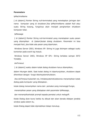Parameters

lpMachineName

[ di (dalam)] Pointer String null-terminated yang menetapkan jaringan dari
nama    komputer yang di shutdown.Jika lpMachineName adalah Null atau
suatu   String   kosong,   fungsinya   akan   menjadi   penghentian   shutdown
komputer lokal.

lpMessage

[ di (dalam)] Pointer String null-terminated yang menetapkan suatu pesan
yang ditampilkan     di (dalam)kotak dialog shutdown. Parameter ini bisa
menjadi Null, jika tidak ada pesan yang diperlukan.

Windows Server 2003, Windows XP: String ini juga disimpan sebagai suatu
komentar pada event log masuk.

Windows Server 2003, Windows XP SP1: String terbatas sampai 3072
TCHARS.

dwTimeout

[ di (dalam)] waktu dalam kotak dialog shutdown harus ditampilkan,

dalam hitungan detik. Saat kotak dialog ini dipertunjukkan, shutdown dapat
dihentikan dengan fungsi Abortsystemshutdown.

Jika dwTimeout bukanlah nol, Initiatesystemshutdownex menampilkan kotak
dialog pada komputer yang ditetapkan.

kotak dialog menampilkan nama dari pemakai yang memanggil fungsi,

menampilkan pesan yang ditetapkan oleh parameter lpMessage,

dan menampilkankotak prompt kepada pemakai untuk melogoff.

Kotak Dialog akan bunyi ketika itu dibuat dan akan berada didepan jendela
window pada sistem itu.

kotak Dialog dapat tidak dipindahkan tetapi menutup.




                                                                           132
 