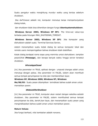 Suatu pengatur waktu menghitung mundur waktu yang tersisa sebelum
shutdown.

Jika dwTimeout adalah nol, komputer menutup tanpa mempertunjukkan
dialog kotak,

dan shutdown tidak bisa dihentikan dengan fungsi Abortsystemshutdown.

Windows Server 2003, Windows XP SP1: The time-out value-nya
terbatas pada hitungan MAX_SHUTDOWN_TIMEOUT.

Windows         Server   2003,   Windows   XP   SP1:    Jika   komputer   yang
dishutdown adalah suatu Terminal Services Server,

sistem menampilkan suatu kotak dialog ke semua komputer lokal dan
remote users memperingatkan bahwa shutdown telah diaktifkan.

Kotak dialog terdapat nama siapa yang meminta untuk dishutdown. tampilan
pesan(lihat IPmessage), dan berapa banyak waktu hingga server tersebut
shutdown.

            bForceAppsClosed

[in] Jika parameter ini TRUE, aplikasi dengan unsaved changes adlah untuk
menutup dengan paksa. Jika parameter ini FALSE, sistem akan memflush
semua tempat penyimpanan ke disk dan membersihkan layar.
Windows XP, Windows 2000, Windows NT, Windows
Me/98/95: Suatu pesan ditampilkan terindikasi bahwa sudah aman untuk
mematikan power.

                bRebootAfterShutdown

[in] Jika parameter ini TRUE, komputer akan restart dengan seketika setelah
shutdown. Jika parameter ini FALSE, sistem memflushed semua tempat
penyimpanan ke disk, bersih;kan layar, dan menampilkan suatu pesan yang
mengindikasikan bahwa sudah aman untuk mematikan power.

Return Values

Jika fungsi berhasil, nilai kembalian adalah nonzero.


                                                                           133
 
