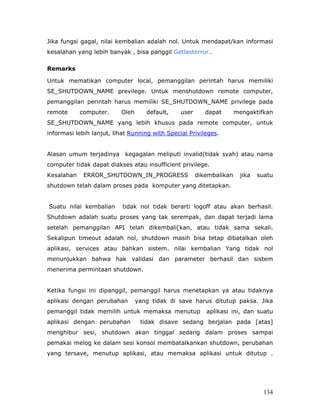 Jika fungsi gagal, nilai kembalian adalah nol. Untuk mendapat/kan informasi
kesalahan yang lebih banyak , bisa panggil Getlasterror..

Remarks

Untuk mematikan computer local, pemanggilan perintah harus memiliki
SE_SHUTDOWN_NAME previlege. Untuk menshutdown remote computer,
pemanggilan perintah harus memiliki SE_SHUTDOWN_NAME privilege pada
remote      computer.     Oleh      default,    user      dapat       mengaktifkan
SE_SHUTDOWN_NAME yang lebih khusus pada remote computer, untuk
informasi lebih lanjut, lihat Running with Special Privileges.


Alasan umum terjadinya kegagalan meliputi invalid(tidak syah) atau nama
computer tidak dapat diakses atau insufficient privilege.
Kesalahan    ERROR_SHUTDOWN_IN_PROGRESS                dikembalikan    jika   suatu
shutdown telah dalam proses pada komputer yang ditetapkan.


Suatu nilai kembalian      tidak nol tidak berarti logoff atau akan berhasil.
Shutdown adalah suatu proses yang tak serempak, dan dapat terjadi lama
setelah pemanggilan API telah dikembali[kan, atau tidak sama sekali.
Sekalipun timeout adalah nol, shutdown masih bisa tetap dibatalkan oleh
aplikasi, services atau bahkan sistem. nilai kembalian Yang tidak nol
menunjukkan bahwa hak validasi dan parameter berhasil dan sistem
menerima permintaan shutdown.


Ketika fungsi ini dipanggil, pemanggil harus menetapkan ya atau tidaknya
aplikasi dengan perubahan        yang tidak di save harus ditutup paksa. Jika
pemanggil tidak memilih untuk memaksa menutup             aplikasi ini, dan suatu
aplikasi dengan perubahan         tidak disave sedang berjalan pada [atas]
menghibur sesi, shutdown akan tinggal sedang dalam proses sampai
pemakai melog ke dalam sesi konsol membatalkankan shutdown, perubahan
yang tersave, menutup aplikasi, atau memaksa aplikasi untuk ditutup .




                                                                                134
 