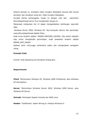 Selama periode ini, shutdown tidak mungkin dibatalkan kecuali oleh konsol
pemakai, dan shutdown yang lain tidak mungkin diaktipkan.
tercatat bahwa pemanggilan fungsi ini dengan nilai dari             parameter
bForceAppsClosed set to True menghindari situasi ini.
Mengingat melakukan hal ini dapat mengakibatkan kehilangan sejumlah
data.
Windows Server 2003, Windows XP: Jika komputer dikunci dan parameter
yang bForceAppsClosed adalah False ,
kode erroe terakhir adalah ERROR_MACHINE_LOCKED. Jika sistem tidaklah
siap    untuk   menghandle   permintaan,   kode   kesalahan   terakhir   adalah
ERROR_NOT_READY.
Aplikasi perlu menunggu sementara waktu dan mengerjakan panggilan
ulang.

Example Code


Contoh, lihat Displaying the Shutdown Dialog Box .




Requirements




Client: Memerlukan Windows XP, Windows 2000 Profesional, atau Windows
NT Workstation.


Server: Memerlukan Windows Server 2003, Windows 2000 Server, atau
Windows NT Server.


Unicode: Penerapan Seperti Unicode dan ANSI versi.


Header: Terdeklarasi dalam Winreg.H; meliputi Windows.H.




                                                                            135
 