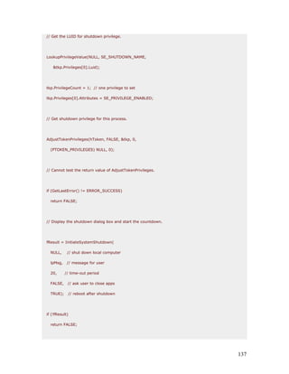 // Get the LUID for shutdown privilege.




LookupPrivilegeValue(NULL, SE_SHUTDOWN_NAME,

   &tkp.Privileges[0].Luid);




tkp.PrivilegeCount = 1; // one privilege to set

tkp.Privileges[0].Attributes = SE_PRIVILEGE_ENABLED;




// Get shutdown privilege for this process.




AdjustTokenPrivileges(hToken, FALSE, &tkp, 0,

  (PTOKEN_PRIVILEGES) NULL, 0);




// Cannot test the return value of AdjustTokenPrivileges.




if (GetLastError() != ERROR_SUCCESS)

  return FALSE;




// Display the shutdown dialog box and start the countdown.




fResult = InitiateSystemShutdown(

  NULL,     // shut down local computer

  lpMsg,    // message for user

  20,      // time-out period

  FALSE,    // ask user to close apps

  TRUE);    // reboot after shutdown




if (!fResult)

  return FALSE;




                                                              137
 