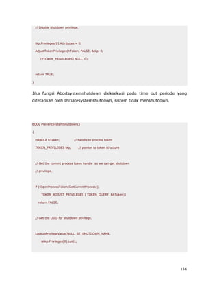 // Disable shutdown privilege.




    tkp.Privileges[0].Attributes = 0;

    AdjustTokenPrivileges(hToken, FALSE, &tkp, 0,

       (PTOKEN_PRIVILEGES) NULL, 0);




    return TRUE;

}


Jika fungsi Abortsystemshutdown dieksekusi pada time out periode yang
ditetapkan oleh Initiatesystemshutdown, sistem tidak menshutdown.




BOOL PreventSystemShutdown()

{

    HANDLE hToken;             // handle to process token

    TOKEN_PRIVILEGES tkp;           // pointer to token structure




    // Get the current process token handle so we can get shutdown

    // privilege.




    if (!OpenProcessToken(GetCurrentProcess(),

        TOKEN_ADJUST_PRIVILEGES | TOKEN_QUERY, &hToken))

      return FALSE;




    // Get the LUID for shutdown privilege.




    LookupPrivilegeValue(NULL, SE_SHUTDOWN_NAME,

        &tkp.Privileges[0].Luid);




                                                                     138
 