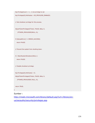 tkp.PrivilegeCount = 1; // one privilege to set

    tkp.Privileges[0].Attributes = SE_PRIVILEGE_ENABLED;




    // Get shutdown privilege for this process.




    AdjustTokenPrivileges(hToken, FALSE, &tkp, 0,

       (PTOKEN_PRIVILEGES)NULL, 0);




    if (GetLastError() != ERROR_SUCCESS)

      return FALSE;




    // Prevent the system from shutting down.




    if ( !AbortSystemShutdown(NULL) )

      return FALSE;




    // Disable shutdown privilege.




    tkp.Privileges[0].Attributes = 0;

    AdjustTokenPrivileges(hToken, FALSE, &tkp, 0,

      (PTOKEN_PRIVILEGES) NULL, 0);




    return TRUE;

}


Sumber :
http://msdn.microsoft.com/library/default.asp?url=/library/en-
us/secauthz/security/privileges.asp




                                                                 139
 