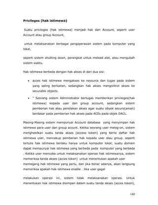 Privileges (hak istimewa)


Suatu privileges (hak istimewa) menjadi hak dari Account, seperti user
Account atau group Account,


untuk melaksanakan berbagai pengoperasian sistem pada komputer yang
lokal,


seperti sistem shutting down, perangkat untuk meload alat, atau mengubah
sistem waktu.


Hak istimewa berbeda dengan hak akses di dari dua sisi:


   •     acces hak istimewa mengakses ke resource dan tugas pada sistem
         yang saling berkaitan, sedangkan hak akses mengontrol akses ke
         securable objects.

   •     " Seorang sistem Administrator bertugas memberikan privileges(hak
         istimewa)   kepada     user   dan   group   account,   sedangkan    sistem
         pemberian hak atau penolakan akses agar suatu obyek secure(aman)
         berdasar pada pemberian hak akses pada ACEs pada objek DACL.


Masing-Masing sistem mempunyai Account database yang menyimpan hak
istimewa para user dan group acount. Ketika seorang user melog-on, sistem
menghasilkan suatu tanda akses (access token) yang berisi daftar hak
istimewa user, mencakup pemberian hak kepada user atau group. seperti
tertulis hak istimewa berlaku hanya untuk komputer lokal; suatu domain
dapat mempunyai hak istimewa yang berbeda pada komputer yang berbeda
. Ketika user mencoba untuk melaksanakan operasi hak istimewanya, sistem
memeriksa tanda akses (acces token) untuk menentukan apakah user
memegang hak istimewa yang perlu, dan jika benar adanya, akan langsung
memeriksa apakah hak istimewa enable . Jika user gagal


melakukan      operasi   ini,   sistem   tidak   melaksanakan     operasi.   Untuk
menentukan hak istimewa disimpan dalam suatu tanda akses (acces token),


                                                                               140
 