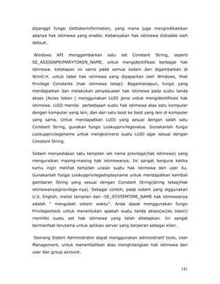 dipanggil fungsi Gettokeninformation, yang mana juga mengindikasikan
adanya hak istimewa yang enable. Kebanyakan hak istimewa didisable oleh
default.


Windows     API    menggambarkan          satu    set   Constant     String,    seperti
SE_ASSIGNPRIMARYTOKEN_NAME,               untuk   mengidentifikasi    berbagai     hak
istimewa. ketetapan ini sama pada semua sistem dan digambarkan di
Winnt.H. untuk tabel hak istimewa yang dipaparkan oleh Windows, lihat
Privilege Constants (hak istimewa tetap). Bagaimanapun, fungsi yang
mendapatkan dan melakukan penyesuaian hak istimewa pada suatu tanda
akses (Acces token ) menggunakan LUID jenis untuk mengidentifikasi hak
istimewa. LUID menilai perbedaaan suatu hak istimewa atas satu komputer
dengan komputer yang lain, dan dari satu boot ke boot yang lain di komputer
yang sama. Untuk mendapatkan LUID yang sesuai dengan salah satu
Constant String, gunakan fungsi Lookupprivilegevalue. Gunakanlah fungsi
Lookupprivilegename untuk mengkonversi suatu LUID agar sesuai dengan
Constant String.


Sistem menyediakan satu tampilan set nama previlege(hak istimewa) yang
menguraikan masing-masing hak istimewanya. Ini sangat berguna ketika
kamu ingin melihat tampilan uraian suatu hak istimewa dari user itu.
Gunakanlah fungsi Lookupprivilegedisplayname untuk mendapatkan kembali
gambaran String yang sesuai dengan Constant String(string tetap)Hak
istimewanya(previlege-nya). Sebagai contoh, pada sistem yang diggunakan
U.S. English, melist tampilan dari -SE_SYSTEMTIME_NAME hak istimewanya
adalah " mengubah sistem waktu". Anda dapat menggunakan fungsi
Privilegecheck untuk menentukan apakah suatu tanda akses(acces token)
memiliki   suatu   set   hak   istimewa    yang    telah   ditetapkan.    Ini   sangat
bermanfaat terutama untuk aplikasi server yang berperan sebagai klien.


Seorang Sistem Administrator dapat menggunakan administratif tools, User
Management, untuk menambahkan atau menghilangkan hak istimewa dari
user dan group account.



                                                                                   141
 